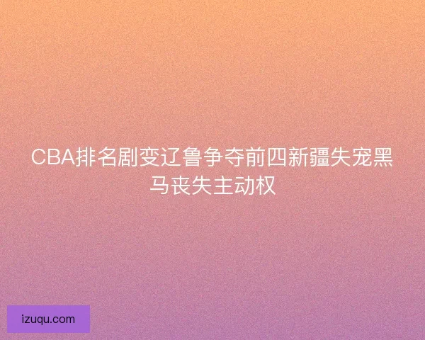 CBA排名剧变辽鲁争夺前四新疆失宠黑马丧失主动权