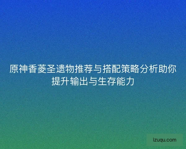 原神香菱圣遗物推荐与搭配策略分析助你提升输出与生存能力