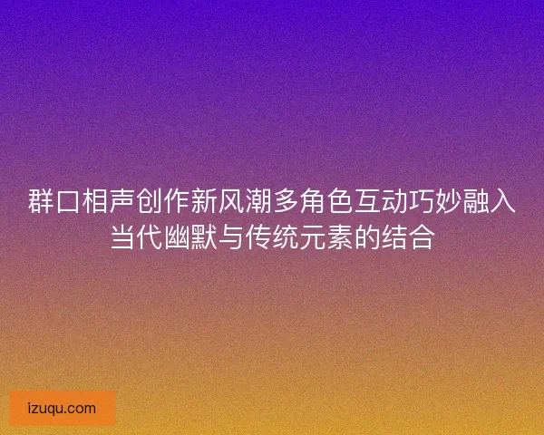 群口相声创作新风潮多角色互动巧妙融入当代幽默与传统元素的结合 群口相声创作新风潮多角色互动巧妙融入当代幽默与传统元素的结合