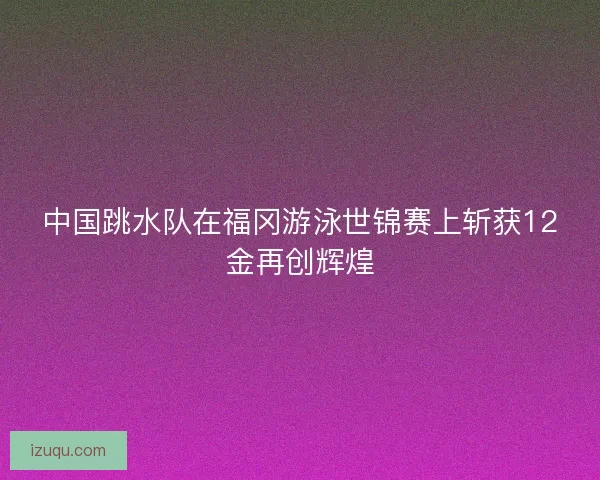 中国跳水队在福冈游泳世锦赛上斩获12金再创辉煌 中国跳水队在福冈游泳世锦赛上斩获12金再创辉煌