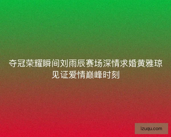夺冠荣耀瞬间刘雨辰赛场深情求婚黄雅琼见证爱情巅峰时刻 夺冠荣耀瞬间刘雨辰赛场深情求婚黄雅琼见证爱情巅峰时刻