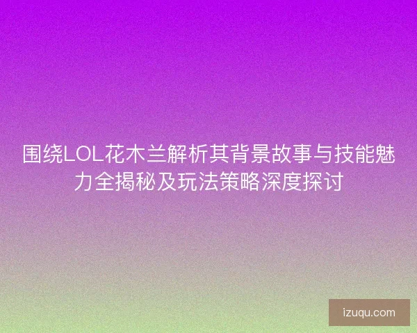 围绕LOL花木兰解析其背景故事与技能魅力全揭秘及玩法策略深度探讨
