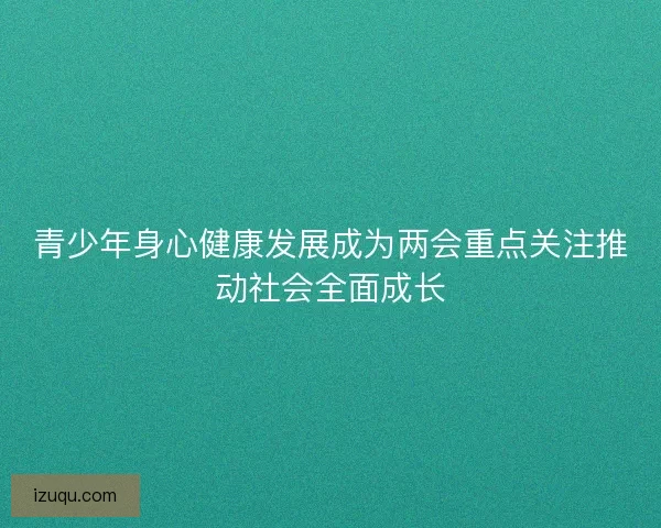 青少年身心健康发展成为两会重点关注推动社会全面成长 青少年身心健康发展成为两会重点关注推动社会全面成长