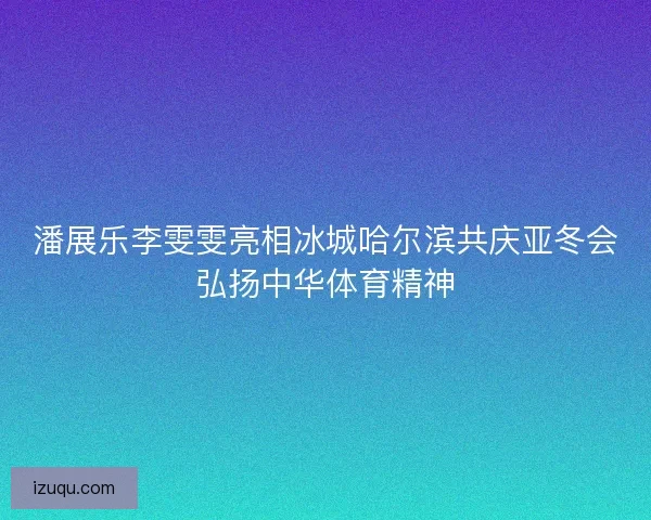 潘展乐李雯雯亮相冰城哈尔滨共庆亚冬会弘扬中华体育精神