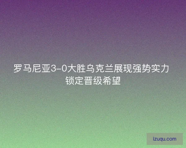 罗马尼亚3-0大胜乌克兰展现强势实力 锁定晋级希望