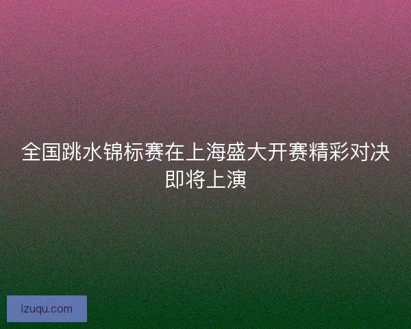 全国跳水锦标赛在上海盛大开赛精彩对决即将上演