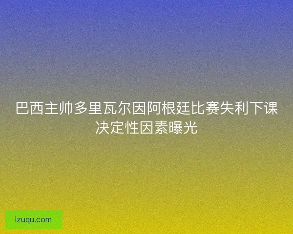 巴西主帅多里瓦尔因阿根廷比赛失利下课决定性因素曝光 巴西主帅多里瓦尔因阿根廷比赛失利下课决定性因素曝光