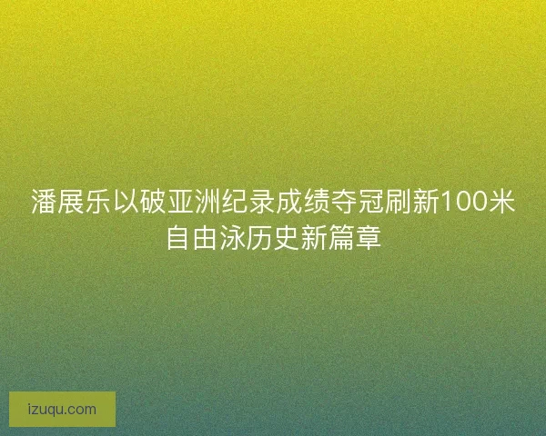 潘展乐以破亚洲纪录成绩夺冠刷新100米自由泳历史新篇章