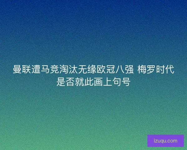 曼联遭马竞淘汰无缘欧冠八强 梅罗时代是否就此画上句号 曼联遭马竞淘汰无缘欧冠八强 梅罗时代是否就此画上句号