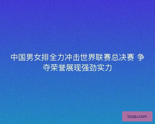 中国男女排全力冲击世界联赛总决赛 争夺荣誉展现强劲实力