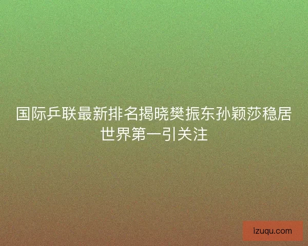 国际乒联最新排名揭晓樊振东孙颖莎稳居世界第一引关注 国际乒联最新排名揭晓樊振东孙颖莎稳居世界第一引关注