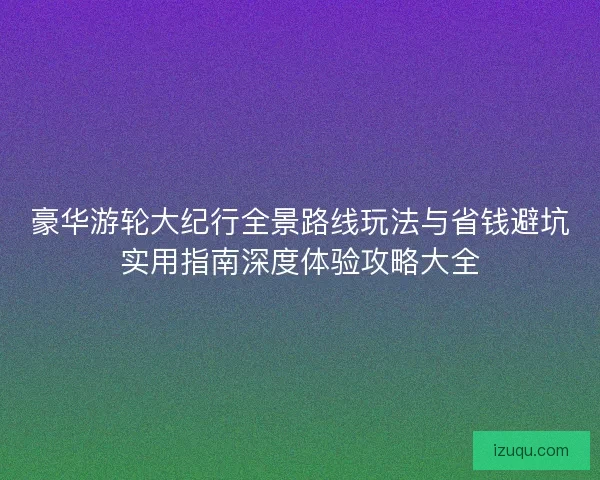 豪华游轮大纪行全景路线玩法与省钱避坑实用指南深度体验攻略大全 豪华游轮大纪行全景路线玩法与省钱避坑实用指南深度体验攻略大全