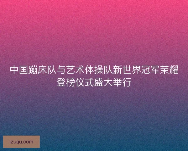 中国蹦床队与艺术体操队新世界冠军荣耀登榜仪式盛大举行 中国蹦床队与艺术体操队新世界冠军荣耀登榜仪式盛大举行