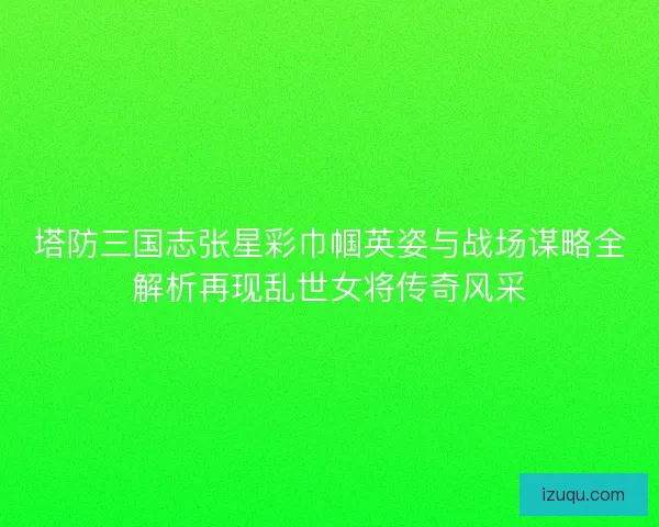 塔防三国志张星彩巾帼英姿与战场谋略全解析再现乱世女将传奇风采 塔防三国志张星彩巾帼英姿与战场谋略全解析再现乱世女将传奇风采