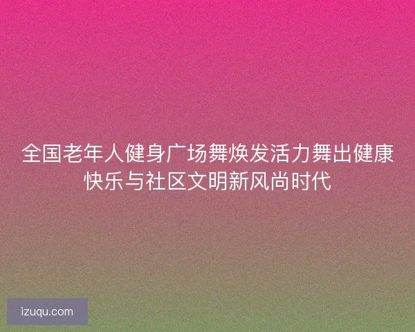 全国老年人健身广场舞焕发活力舞出健康快乐与社区文明新风尚时代 全国老年人健身广场舞焕发活力舞出健康快乐与社区文明新风尚时代